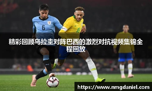 精彩回顾乌拉圭对阵巴西的激烈对抗视频集锦全程回放